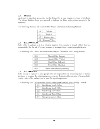 3.3     Division
A division is a product group that can be defined for a wide ranging spectrum of products.
The above divisions have been created to indicate the Four main product groups in the
company.

The following divisions will be created for Project Charminar steel casting Limited.

                            10       Defence
                            11       Surgical
                            12      Engineering
                            13    Pressure Valve
3.4    SALES OFFICES
Sales office is defined as it is a physical location (for example, a branch office) that has
responsibility for the sale of certain products or services within a given geographical area.

The following Sales Offices will be created for Project Charminar Steel Casting Limited.

                     1001                North Office (kanpur)
                     1002                South Office (Trichy)
                     1003                East Office (Calcutta)
                     1004                West Office (Mumbai)
                     1005           Export sales office (Hyderabad)
3.5     SALES GROUP
Sales Group is a group of sales people who are responsible for processing sales of certain
products or services. By using sales groups you can designate different areas of responsibility
within a sales office and also can be used for reporting purposes.

The following Sales Groups will be created for Project Charminar Steel Castings Limited
                       110 Sales Group North Office
                        111      Sales Group South Office
                        112      Sales Group East Office
                        113      Sales Group West Office
                        114      Sales group export office




                                                89
 