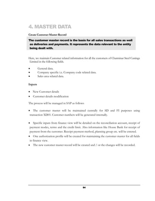 4. MASTER DATA
Create Customer Master Record
The customer master record is the basis for all sales transactions as well
 as deliveries and payments. It represents the data relevant to the entity
 being dealt with.


Here, we maintain Customer related information for all the customers of Charminar Steel Castings
 Limited in the following fields.

•        General data.
•        Company specific i.e. Company code related data.
•        Sales area related data.

Inputs

• New Customer details
•   Customer details modification

The process will be managed in SAP as follows

• The customer master will be maintained centrally for SD and FI purposes using
 transaction XD01. Customer numbers will be generated internally.

• Specific inputs from finance view will be detailed on the reconciliation account, receipt of
 payment modes, terms and the credit limit. Also information like House Bank for receipt of
 payment from the customer. Receipt payment method, planning group etc. will be entered.
• One authorization profile will be created for maintaining the customer master for all fields
 in finance view.
• The new customer master record will be created and / or the changes will be recorded.




                                              94
 