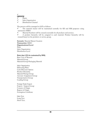 I N P U T S
        Plants
        Sales Organization
        Distribution Channel

The process will be managed in SAP as follows:
        The material master will be maintained centrally for SD and MM purposes using
 transaction MM01.
        Material Numbers will be created externally for all products and services.
        A product hierarchy will be assigned to each material. Product hierarchy will be
 created based on the products or service group.

Scenario: Material Master Creation
Transaction: MM01
Organizational Level
Plant
Sales Organization
Distribution Level

Basic data 1 (To be maintained by MM)
Base Unit of Measure
Material Group
Material Group Packaging Material

Sales Organization
Delivering Plant
Cash Discount Option
Product Hierarchy
Material Pricing Group
Account Assignment Group
Transportation Group
Loading Group

Foreign Trade Export
Export / Import Group
Country of Origin
Region of Origin
Exemption Certificate

Sales Text
Long Text
Short Text.




                                          96
 