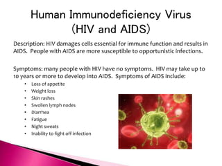 Human Immunodeficiency Virus
(HIV and AIDS)
Description: HIV damages cells essential for immune function and results in
AIDS. People with AIDS are more susceptible to opportunistic infections.
Symptoms: many people with HIV have no symptoms. HIV may take up to
10 years or more to develop into AIDS. Symptoms of AIDS include:
• Loss of appetite
• Weight loss
• Skin rashes
• Swollen lymph nodes
• Diarrhea
• Fatigue
• Night sweats
• Inability to fight off infection
 