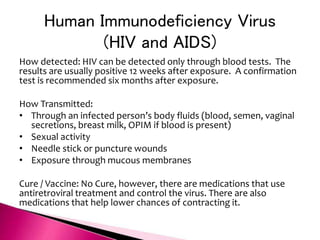 Human Immunodeficiency Virus
(HIV and AIDS)
How detected: HIV can be detected only through blood tests. The
results are usually positive 12 weeks after exposure. A confirmation
test is recommended six months after exposure.
How Transmitted:
• Through an infected person’s body fluids (blood, semen, vaginal
secretions, breast milk, OPIM if blood is present)
• Sexual activity
• Needle stick or puncture wounds
• Exposure through mucous membranes
Cure / Vaccine: No Cure, however, there are medications that use
antiretroviral treatment and control the virus. There are also
medications that help lower chances of contracting it.
 