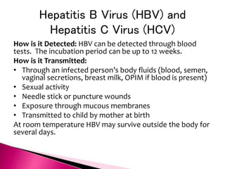 Hepatitis B Virus (HBV) and
Hepatitis C Virus (HCV)
How is it Detected: HBV can be detected through blood
tests. The incubation period can be up to 12 weeks.
How is it Transmitted:
• Through an infected person’s body fluids (blood, semen,
vaginal secretions, breast milk, OPIM if blood is present)
• Sexual activity
• Needle stick or puncture wounds
• Exposure through mucous membranes
• Transmitted to child by mother at birth
At room temperature HBV may survive outside the body for
several days.
 
