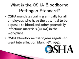 What is the OSHA Bloodborne
Pathogen Standard?
• OSHA mandates training annually for all
employees who have the potential to be
exposed to blood and other potentially
infectious materials (OPIM) in the
workplace.
• OSHA Bloodborne pathogens regulation
went into effect on March 6th, 1992.
 