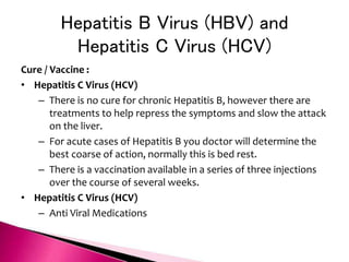Hepatitis B Virus (HBV) and
Hepatitis C Virus (HCV)
Cure / Vaccine :
• Hepatitis C Virus (HCV)
– There is no cure for chronic Hepatitis B, however there are
treatments to help repress the symptoms and slow the attack
on the liver.
– For acute cases of Hepatitis B you doctor will determine the
best coarse of action, normally this is bed rest.
– There is a vaccination available in a series of three injections
over the course of several weeks.
• Hepatitis C Virus (HCV)
– Anti Viral Medications
 