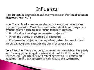 Influenza
How Detected: diagnosis based on symptoms and/or Rapid influenza
diagnostic test (RIDT)
How Transmitted: virus enters the body via mucous membranes
(eye, nose, mouth). Most often contracted via airborne droplets or
by hand to eye / hand to nose / hand to mouth contact.
• Hands (after touching contaminated objects)
• Air (in the vicinity of coughing or sneezing)
• Contaminated objects (steering wheels, stretcher, used linen)
Influenza may survive outside the body for several days.
Cure / Vaccine: There is no cure, but a vaccine is available. The yearly
vaccine only protects against a few strains of the flu expected for
that season. Does not always protect against all Flu strains and
variants. Tamiflu can be taken to help reduce the symptoms.
 
