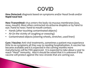 COVID
How Detected: diagnosis based on symptoms and/or Nasal Swab and/or
Rapid nasal test
How Transmitted: virus enters the body via mucous membranes (eye,
nose, mouth). Most often contracted via airborne droplets or by hand to
eye / hand to nose / hand to mouth contact.
• Hands (after touching contaminated objects)
• Air (in the vicinity of coughing or sneezing)
• Contaminated objects (steering wheels, stretcher, used linen)
Cure / Vaccine: Anti viral treatments, sometimes a patient may experience
little to no symptoms all they way to needing hospitalization. A vaccine has
became available and it is expected in the coming months more
manufactures will be FDA approved. It is expected to take about a year to
reach “Herd” immunity. Also it should be noted that it is unknown if the
vaccine will protect against the new strands that are coming out.
 