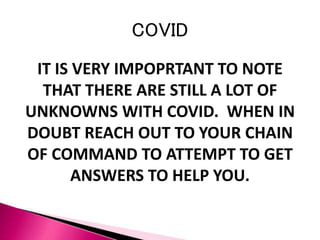 COVID
IT IS VERY IMPOPRTANT TO NOTE
THAT THERE ARE STILL A LOT OF
UNKNOWNS WITH COVID. WHEN IN
DOUBT REACH OUT TO YOUR CHAIN
OF COMMAND TO ATTEMPT TO GET
ANSWERS TO HELP YOU.
 