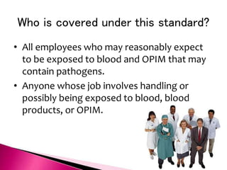 Who is covered under this standard?
• All employees who may reasonably expect
to be exposed to blood and OPIM that may
contain pathogens.
• Anyone whose job involves handling or
possibly being exposed to blood, blood
products, or OPIM.
 