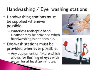 Handwashing / Eye-washing stations
• Handwashing stations must
be supplied whenever
possible.
– Waterless antiseptic hand
cleanser may be provided when
handwashing is not possible.
• Eye-wash stations must be
provided whenever possible.
– Any equipment or fixture which
allows for flushing of eyes with
water for at least 20 minutes.
 