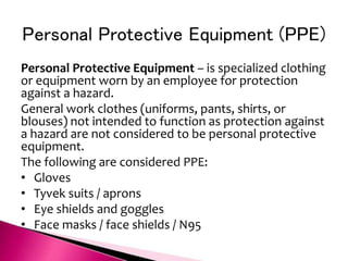 Personal Protective Equipment (PPE)
Personal Protective Equipment – is specialized clothing
or equipment worn by an employee for protection
against a hazard.
General work clothes (uniforms, pants, shirts, or
blouses) not intended to function as protection against
a hazard are not considered to be personal protective
equipment.
The following are considered PPE:
• Gloves
• Tyvek suits / aprons
• Eye shields and goggles
• Face masks / face shields / N95
 