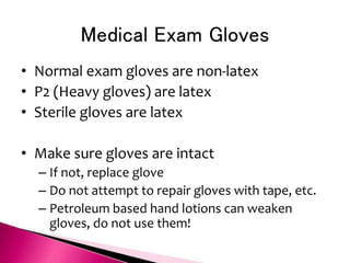 Medical Exam Gloves
• Normal exam gloves are non-latex
• P2 (Heavy gloves) are latex
• Sterile gloves are latex
• Make sure gloves are intact
– If not, replace glove
– Do not attempt to repair gloves with tape, etc.
– Petroleum based hand lotions can weaken
gloves, do not use them!
 