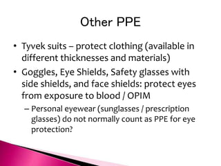 Other PPE
• Tyvek suits – protect clothing (available in
different thicknesses and materials)
• Goggles, Eye Shields, Safety glasses with
side shields, and face shields: protect eyes
from exposure to blood / OPIM
– Personal eyewear (sunglasses / prescription
glasses) do not normally count as PPE for eye
protection?
 