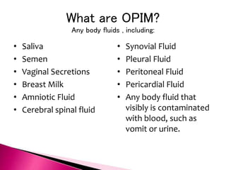 What are OPIM?
Any body fluids , including:
• Saliva
• Semen
• Vaginal Secretions
• Breast Milk
• Amniotic Fluid
• Cerebral spinal fluid
• Synovial Fluid
• Pleural Fluid
• Peritoneal Fluid
• Pericardial Fluid
• Any body fluid that
visibly is contaminated
with blood, such as
vomit or urine.
 