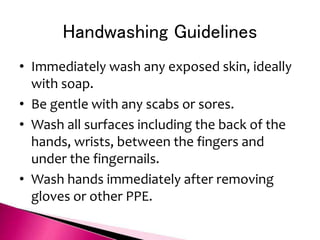 Handwashing Guidelines
• Immediately wash any exposed skin, ideally
with soap.
• Be gentle with any scabs or sores.
• Wash all surfaces including the back of the
hands, wrists, between the fingers and
under the fingernails.
• Wash hands immediately after removing
gloves or other PPE.
 