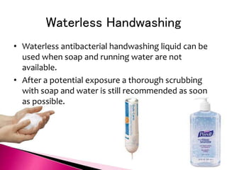 Waterless Handwashing
• Waterless antibacterial handwashing liquid can be
used when soap and running water are not
available.
• After a potential exposure a thorough scrubbing
with soap and water is still recommended as soon
as possible.
 