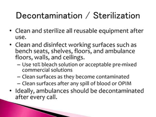 Decontamination / Sterilization
• Clean and sterilize all reusable equipment after
use.
• Clean and disinfect working surfaces such as
bench seats, shelves, floors, and ambulance
floors, walls, and ceilings.
– Use 10% bleach solution or acceptable pre-mixed
commercial solutions
– Clean surfaces as they become contaminated
– Clean surfaces after any spill of blood or OPIM
• Ideally, ambulances should be decontaminated
after every call.
 