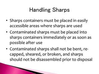 Handling Sharps
• Sharps containers must be placed in easily
accessible areas where sharps are used
• Contaminated sharps must be placed into
sharps containers immediately or as soon as
possible after use
• Contaminated sharps shall not be bent, re-
capped, sheared, or broken, and sharps
should not be disassembled prior to disposal
 