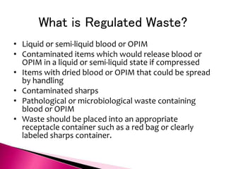 What is Regulated Waste?
• Liquid or semi-liquid blood or OPIM
• Contaminated items which would release blood or
OPIM in a liquid or semi-liquid state if compressed
• Items with dried blood or OPIM that could be spread
by handling
• Contaminated sharps
• Pathological or microbiological waste containing
blood or OPIM
• Waste should be placed into an appropriate
receptacle container such as a red bag or clearly
labeled sharps container.
 
