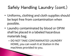 Safely Handling Laundry (cont.)
• Uniforms, clothing and cloth supplies should
be kept free from contamination when
possible.
• Laundry contaminated by blood or OPIM
shall be placed in a labeled hazardous
materials bag.
– DO NOT TAKE CONTAMINATED LAUNDRY
HOME, you can wash it at Station in the
machines provided to you.
 