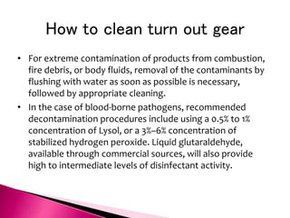 How to clean turn out gear
• For extreme contamination of products from combustion,
fire debris, or body fluids, removal of the contaminants by
flushing with water as soon as possible is necessary,
followed by appropriate cleaning.
• In the case of blood-borne pathogens, recommended
decontamination procedures include using a 0.5% to 1%
concentration of Lysol, or a 3%–6% concentration of
stabilized hydrogen peroxide. Liquid glutaraldehyde,
available through commercial sources, will also provide
high to intermediate levels of disinfectant activity.
 