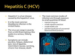  Hepatitis C is a liver disease
caused by the hepatitis C virus.
 It is the most common
bloodborne infection in the
United States.
 The virus can range in severity
from a mild illness lasting a few
weeks to a serious, lifelong
illness.
 Symptoms can include:
jaundice, fatigue, abdominal
pain, loss of appetite,
intermittent nausea, vomiting,
chronic liver disease, death.
 The most common modes of
infection are through exposure
to small quantities of blood.
 injection drug use
 unsafe injection practices
 unsafe health care
 and the transfusion of unscreened
blood and blood products.
 
