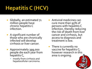  Globally, an estimated 71
million people have
chronic hepatitis C
infection.
 A significant number of
those who are chronically
infected will develop
cirrhosis or liver cancer.
 Approximately 399,000
people die each year from
hepatitis C,
 mostly from cirrhosis and
hepatocellular carcinoma.
 Antiviral medicines can
cure more than 95% of
persons with hepatitis C
infection, thereby reducing
the risk of death from liver
cancer and cirrhosis, but
access to diagnosis and
treatment is low.
 There is currently no
vaccine for hepatitis C;
however research in this
area is ongoing.
 