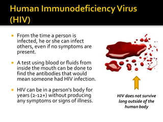  From the time a person is
infected, he or she can infect
others, even if no symptoms are
present.
 A test using blood or fluids from
inside the mouth can be done to
find the antibodies that would
mean someone had HIV infection.
 HIV can be in a person's body for
years (2-12+) without producing
any symptoms or signs of illness.
HIV does not survive
long outside of the
human body
 