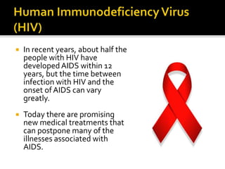  In recent years, about half the
people with HIV have
developed AIDS within 12
years, but the time between
infection with HIV and the
onset of AIDS can vary
greatly.
 Today there are promising
new medical treatments that
can postpone many of the
illnesses associated with
AIDS.
 