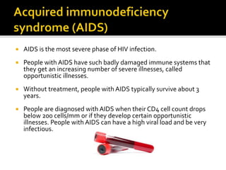  AIDS is the most severe phase of HIV infection.
 People with AIDS have such badly damaged immune systems that
they get an increasing number of severe illnesses, called
opportunistic illnesses.
 Without treatment, people with AIDS typically survive about 3
years.
 People are diagnosed with AIDS when their CD4 cell count drops
below 200 cells/mm or if they develop certain opportunistic
illnesses. People with AIDS can have a high viral load and be very
infectious.
 