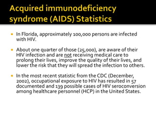  In Florida, approximately 100,000 persons are infected
with HIV.
 About one quarter of those (25,000), are aware of their
HIV infection and are not receiving medical care to
prolong their lives, improve the quality of their lives, and
lower the risk that they will spread the infection to others.
 In the most recent statistic from the CDC (December,
2002), occupational exposure to HIV has resulted in 57
documented and 139 possible cases of HIV seroconversion
among healthcare personnel (HCP) in the United States.
 