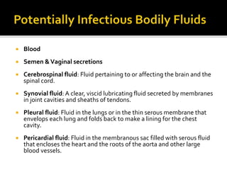 Blood
 Semen &Vaginal secretions
 Cerebrospinal fluid: Fluid pertaining to or affecting the brain and the
spinal cord.
 Synovial fluid: A clear, viscid lubricating fluid secreted by membranes
in joint cavities and sheaths of tendons.
 Pleural fluid: Fluid in the lungs or in the thin serous membrane that
envelops each lung and folds back to make a lining for the chest
cavity.
 Pericardial fluid: Fluid in the membranous sac filled with serous fluid
that encloses the heart and the roots of the aorta and other large
blood vessels.
 