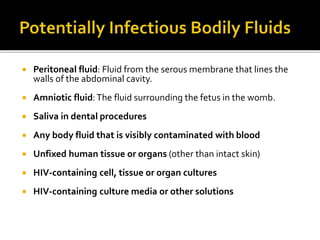  Peritoneal fluid: Fluid from the serous membrane that lines the
walls of the abdominal cavity.
 Amniotic fluid:The fluid surrounding the fetus in the womb.
 Saliva in dental procedures
 Any body fluid that is visibly contaminated with blood
 Unfixed human tissue or organs (other than intact skin)
 HIV-containing cell, tissue or organ cultures
 HIV-containing culture media or other solutions
 