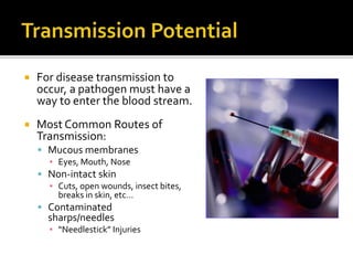  For disease transmission to
occur, a pathogen must have a
way to enter the blood stream.
 Most Common Routes of
Transmission:
 Mucous membranes
▪ Eyes, Mouth, Nose
 Non-intact skin
▪ Cuts, open wounds, insect bites,
breaks in skin, etc…
 Contaminated
sharps/needles
▪ “Needlestick” Injuries
 