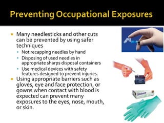  Many needlesticks and other cuts
can be prevented by using safer
techniques
 Not recapping needles by hand
 Disposing of used needles in
appropriate sharps disposal containers
 Use medical devices with safety
features designed to prevent injuries.
 Using appropriate barriers such as
gloves, eye and face protection, or
gowns when contact with blood is
expected can prevent many
exposures to the eyes, nose, mouth,
or skin.
 