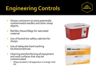  Sharps containers to store potentially
contaminated needles and other sharp
objects.
 Red Bio-Hazard Bags for saturated
material
 Use of locked bio-safety cabinets for
sharps
 Use of adequate hand washing
facilities/materials.
 Cleaning and disinfecting all equipment
and work surfaces that may be
contaminated.
 Wipes located in all apparatus in orange med
kit.
 