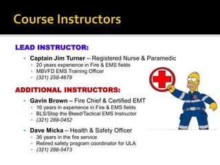 LEAD INSTRUCTOR:
 Captain Jim Turner – Registered Nurse & Paramedic
▪ 20 years experience in Fire & EMS fields
▪ MBVFD EMS Training Officer
▪ (321) 258-4679
ADDITIONAL INSTRUCTORS:
 Gavin Brown – Fire Chief & Certified EMT
▪ 16 years in experience in Fire & EMS fields
▪ BLS/Stop the Bleed/Tactical EMS Instructor
▪ (321) 288-0452
 Dave Micka – Health & Safety Officer
▪ 36 years in the fire service
▪ Retired safety program coordinator for ULA
▪ (321) 288-5473
 