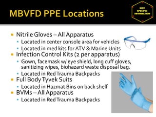  Nitrile Gloves – All Apparatus
 Located in center console area for vehicles
 Located in med kits for ATV & Marine Units
 Infection Control Kits (2 per apparatus)
 Gown, facemask w/ eye shield, long cuff gloves,
sanitizing wipes, biohazard waste disposal bag.
 Located in RedTrauma Backpacks
 Full BodyTyvek Suits
 Located in Hazmat Bins on back shelf
 BVMs – All Apparatus
 Located in RedTrauma Backpacks
 