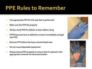  Use appropriate PPE for the task that is performed
 Make sure the PPE fits properly
 Always check PPE for defects or tears before using
 If PPE becomes torn or defective remove immediately and get
new PPE.
 Remove PPE before leaving a contaminated area
 Do not reuse disposable equipment
 Always discard PPE properly or ensure that it is placed in the
appropriate container for decontamination
 