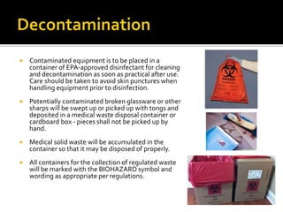  Contaminated equipment is to be placed in a
container of EPA-approved disinfectant for cleaning
and decontamination as soon as practical after use.
Care should be taken to avoid skin punctures when
handling equipment prior to disinfection.
 Potentially contaminated broken glassware or other
sharps will be swept up or picked up with tongs and
deposited in a medical waste disposal container or
cardboard box - pieces shall not be picked up by
hand.
 Medical solid waste will be accumulated in the
container so that it may be disposed of properly.
 All containers for the collection of regulated waste
will be marked with the BIOHAZARD symbol and
wording as appropriate per regulations.
 