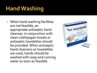  When hand washing facilities
are not feasible, an
appropriate antiseptic hand
cleanser, in conjunction with
clean cloth/paper towels or
antiseptic towelettes should
be provided.When antiseptic
hand cleansers or towelettes
are used, hands should be
washed with soap and running
water as soon as feasible.
 