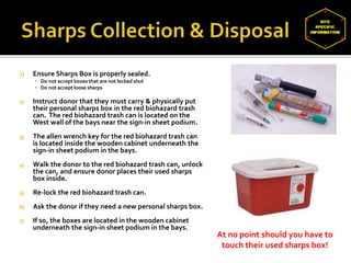 1) Ensure Sharps Box is properly sealed.
▪ Do not accept boxes that are not locked shut
▪ Do not accept loose sharps
2) Instruct donor that they must carry & physically put
their personal sharps box in the red biohazard trash
can. The red biohazard trash can is located on the
West wall of the bays near the sign-in sheet podium.
3) The allen wrench key for the red biohazard trash can
is located inside the wooden cabinet underneath the
sign-in sheet podium in the bays.
4) Walk the donor to the red biohazard trash can, unlock
the can, and ensure donor places their used sharps
box inside.
5) Re-lock the red biohazard trash can.
6) Ask the donor if they need a new personal sharps box.
7) If so, the boxes are located in the wooden cabinet
underneath the sign-in sheet podium in the bays.
At no point should you have to
touch their used sharps box!
 