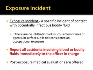  Exposure Incident - A specific incident of contact
with potentially infectious bodily fluid
 If there are no infiltrations of mucous membranes or
open skin surfaces, it is not considered an
occupational exposure
 Report all accidents involving blood or bodily
fluids immediately to the officer in charge
 Post-exposure medical evaluations are offered
 