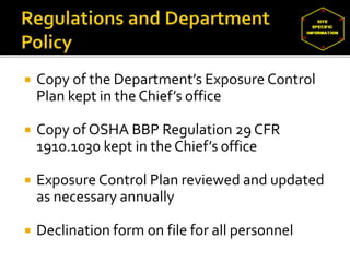  Copy of the Department’s Exposure Control
Plan kept in the Chief’s office
 Copy of OSHA BBP Regulation 29 CFR
1910.1030 kept in the Chief’s office
 Exposure Control Plan reviewed and updated
as necessary annually
 Declination form on file for all personnel
 