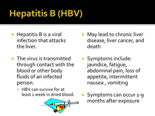  Hepatitis B is a viral
infection that attacks
the liver.
 The virus is transmitted
through contact with the
blood or other body
fluids of an infected
person.
 HBV can survive for at
least 1 week in dried blood.
 May lead to chronic liver
disease, liver cancer, and
death
 Symptoms include:
jaundice, fatigue,
abdominal pain, loss of
appetite, intermittent
nausea , vomiting
 Symptoms can occur 1-9
months after exposure
 