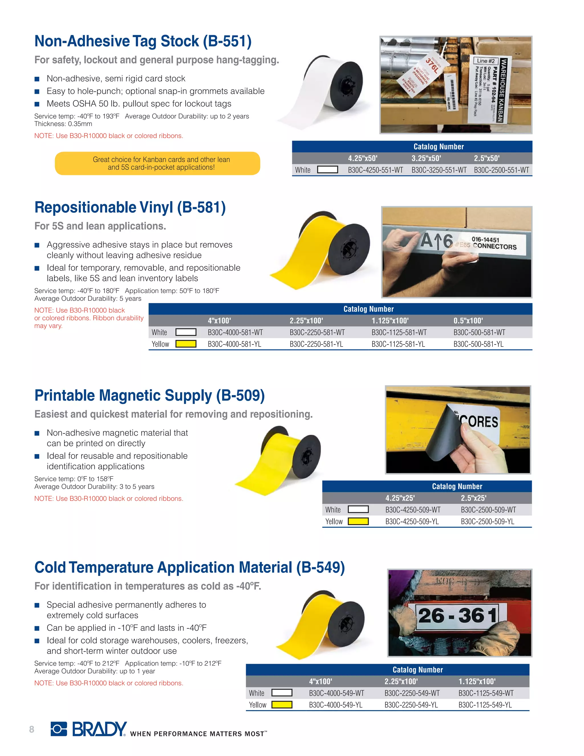 8
Printable Magnetic Supply (B-509)
Easiest and quickest material for removing and repositioning.
■■ Non-adhesive magnetic material that
can be printed on directly
■■ Ideal for reusable and repositionable
identification applications
Service temp: 0ºF to 158ºF
Average Outdoor Durability: 3 to 5 years
NOTE: Use B30-R10000 black or colored ribbons.
Catalog Number
4.25"x25' 2.5"x25'
White B30C-4250-509-WT B30C-2500-509-WT
Yellow B30C-4250-509-YL B30C-2500-509-YL
Non-Adhesive Tag Stock (B-551)
For safety, lockout and general purpose hang-tagging.
■■ Non-adhesive, semi rigid card stock
■■ Easy to hole-punch; optional snap-in grommets available
■■ Meets OSHA 50 lb. pullout spec for lockout tags
Service temp: -40ºF to 193ºF Average Outdoor Durability: up to 2 years
Thickness: 0.35mm
NOTE: Use B30-R10000 black or colored ribbons.
Catalog Number
4.25"x50' 3.25"x50' 2.5"x50'
White B30C-4250-551-WT B30C-3250-551-WT B30C-2500-551-WT
Repositionable Vinyl (B-581)
For 5S and lean applications.
■■ Aggressive adhesive stays in place but removes
cleanly without leaving adhesive residue
■■ Ideal for temporary, removable, and repositionable
labels, like 5S and lean inventory labels
Service temp: -40ºF to 180ºF Application temp: 50ºF to 180ºF
Average Outdoor Durability: 5 years
NOTE: Use B30-R10000 black
or colored ribbons. Ribbon durability
may vary.
Catalog Number
4"x100' 2.25"x100' 1.125"x100' 0.5"x100'
White B30C-4000-581-WT B30C-2250-581-WT B30C-1125-581-WT B30C-500-581-WT
Yellow B30C-4000-581-YL B30C-2250-581-YL B30C-1125-581-YL B30C-500-581-YL
Great choice for Kanban cards and other lean
and 5S card-in-pocket applications!
Cold Temperature Application Material (B-549)
For identification in temperatures as cold as -40ºF.
■■ Special adhesive permanently adheres to
extremely cold surfaces
■■ Can be applied in -10ºF and lasts in -40ºF
■■ Ideal for cold storage warehouses, coolers, freezers,
and short-term winter outdoor use
Service temp: -40ºF to 212ºF Application temp: -10ºF to 212ºF
Average Outdoor Durability: up to 1 year
NOTE: Use B30-R10000 black or colored ribbons.
Catalog Number
4"x100' 2.25"x100' 1.125"x100'
White B30C-4000-549-WT B30C-2250-549-WT B30C-1125-549-WT
Yellow B30C-4000-549-YL B30C-2250-549-YL B30C-1125-549-YL
 