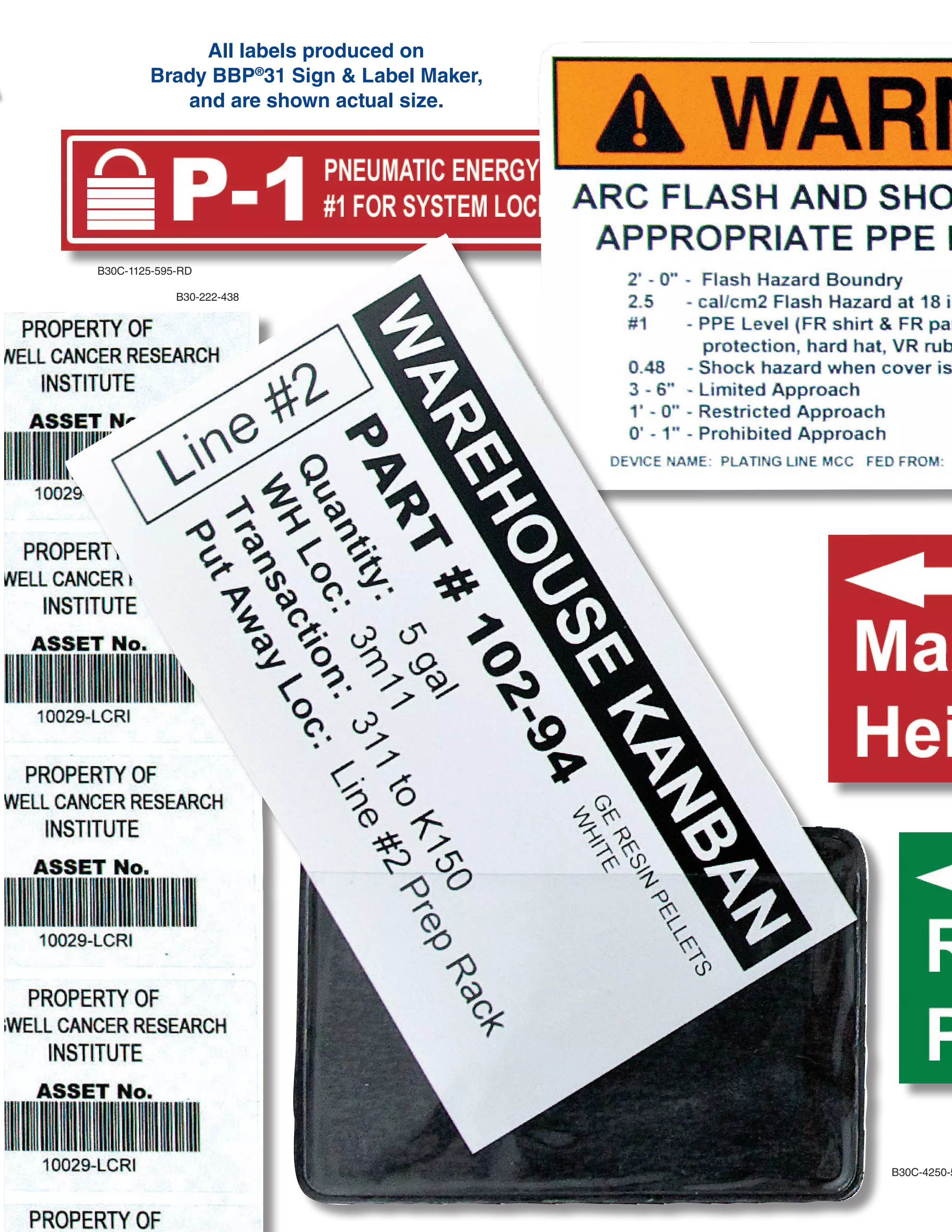 JUST WALK UP AND PRINT.
So simple, your whole team can use it. Just type and print – it’s really that easy.
BRADY 360®
PRINTER
PROTECTION & CARE PLANS
With a Brady 360 plan, you can rely on your printer
to be in top working condition at all times.
Brady 360 plans include loaner printer programs,
extended warranties, preventative maintenance,
printer replacement programs and Professional Tech
Support Services.
Visit www.BradyID.com/Brady360 to learn more.
BRADY PROFESSIONAL
TECHNICAL SUPPORT
Make the most of your Brady printer by taking
advantage of Brady’s Professional Tech Support
Services.
■■ Stress-Free Product Setup Assistance
■■ Product Use and Training Assistance
■■ Template Creation Services
■■ Advanced Technical Services
■■ Preventative Maintenance Services
■■ Repair and Troubleshooting Services
THE WAY LABEL MATHE WAY LABEL MA
www.BradyID.com/bbp31
All labels produced on
Brady BBP®
31 Sign & Label Maker,
and are shown actual size.
B30C-1125-595-RD
B30-222-438
B30C-4250-551-WT
B30C-2250-595-GN
B30C-2250-595-RD
B30-25-595-ANSIWA
B30-245-595-NFPA
B30-241-595-ANSIDA
B30C-2500-551-WT
B30C-4000-595-YL
B30C-2250-595-GN
B30C-500-595-YL
B30C-1125-595-BL
B30C-2500-509-WT
Create multicolor signs and chemical labels in
1 print pass by using supplies with pre-printed
color headers, diamonds and color bars.
B30C-1125-595-WT
B-595 vinyl is our most aggressive ever -- it sticks to pipes and
extremely rough surfaces and lasts up to 10 years outdoors.
 