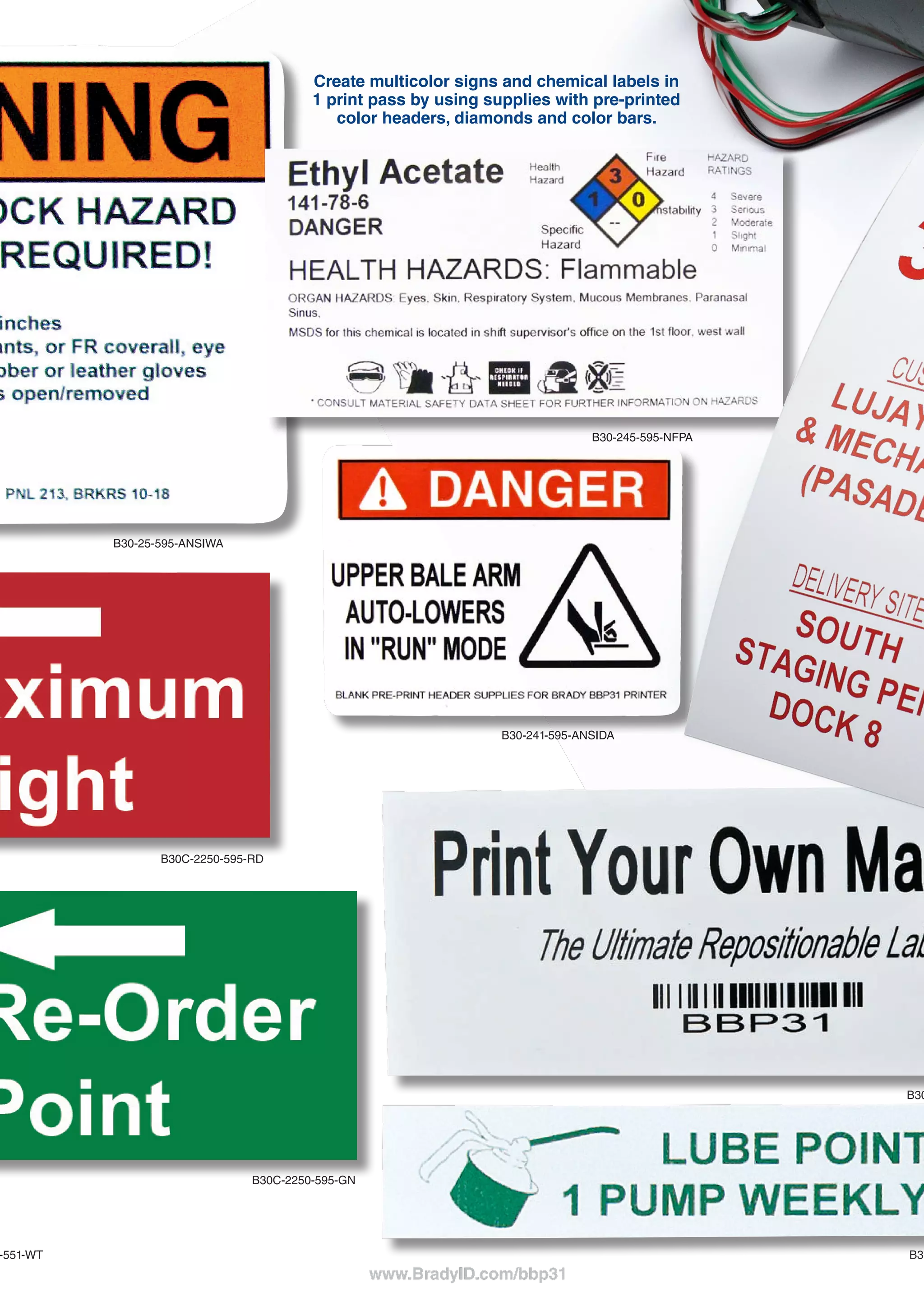 JUST WALK UP AND PRINT.
So simple, your whole team can use it. Just type and print – it’s really that easy.
BRADY 360®
PRINTER
PROTECTION & CARE PLANS
With a Brady 360 plan, you can rely on your printer
to be in top working condition at all times.
Brady 360 plans include loaner printer programs,
extended warranties, preventative maintenance,
printer replacement programs and Professional Tech
Support Services.
Visit www.BradyID.com/Brady360 to learn more.
BRADY PROFESSIONAL
TECHNICAL SUPPORT
Make the most of your Brady printer by taking
advantage of Brady’s Professional Tech Support
Services.
■■ Stress-Free Product Setup Assistance
■■ Product Use and Training Assistance
■■ Template Creation Services
■■ Advanced Technical Services
■■ Preventative Maintenance Services
■■ Repair and Troubleshooting Services
THE WAY LABEL MATHE WAY LABEL MA
www.BradyID.com/bbp31
All labels produced on
Brady BBP®
31 Sign & Label Maker,
and are shown actual size.
B30C-1125-595-RD
B30-222-438
B30C-4250-551-WT
B30C-2250-595-GN
B30C-2250-595-RD
B30-25-595-ANSIWA
B30-245-595-NFPA
B30-241-595-ANSIDA
B30C-2500-551-WT
B30C-4000-595-YL
B30C-2250-595-GN
B30C-500-595-YL
B30C-1125-595-BL
B30C-2500-509-WT
Create multicolor signs and chemical labels in
1 print pass by using supplies with pre-printed
color headers, diamonds and color bars.
B30C-1125-595-WT
B-595 vinyl is our most aggressive ever -- it sticks to pipes and
extremely rough surfaces and lasts up to 10 years outdoors.
 
