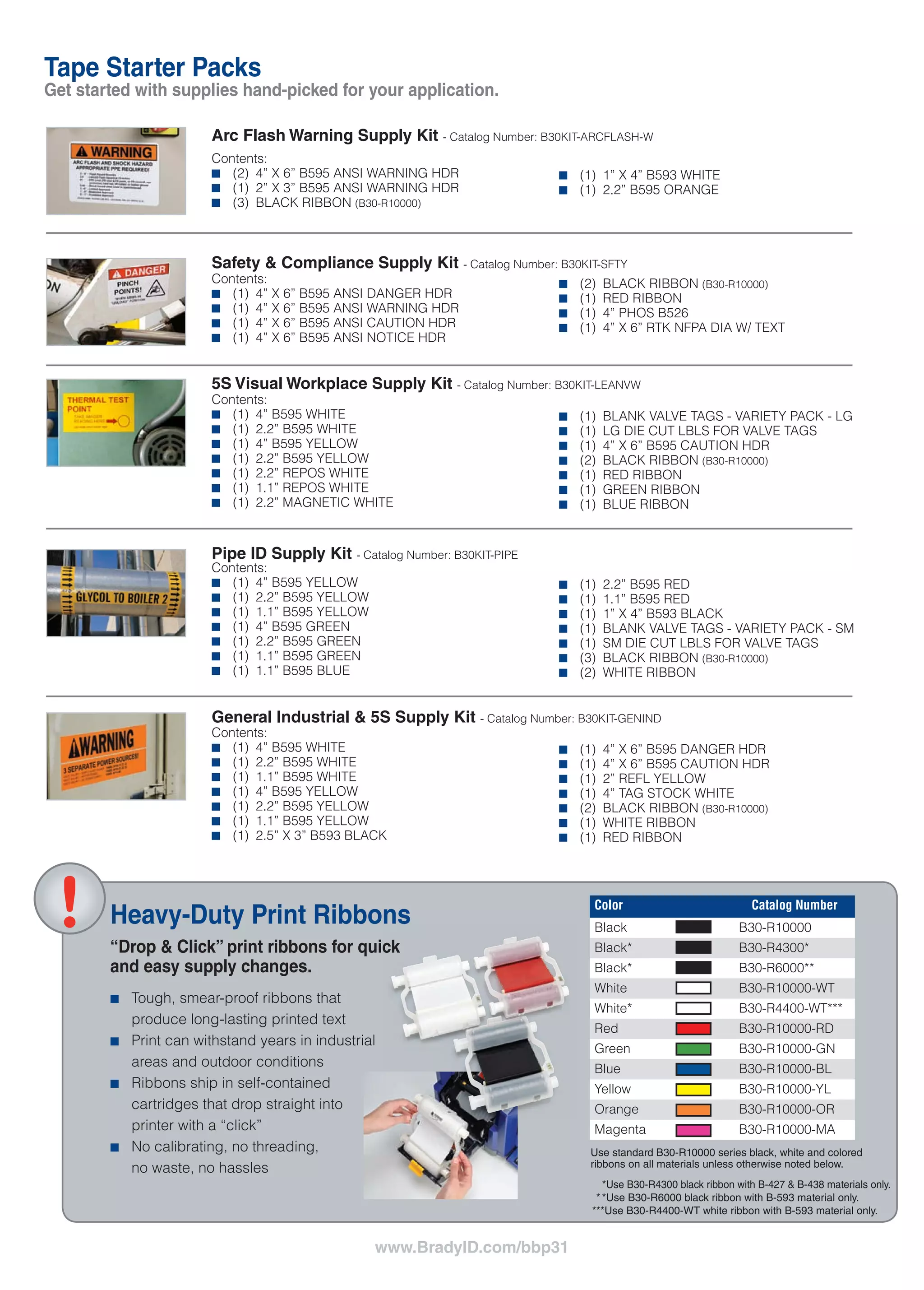 www.BradyID.com/bbp31
FAST, SIMPLE AND POWERFULLY VERSATILE.
THE WAY LABEL MAKING SHOULD BE.
USA
Customer Service: 1-888-272-3946
Inside Sales: 1-888-311-0775
www.BradyID.com
Canada
Customer Service: 1-800-263-6179
www.BradyCanada.ca
Mexico
Customer Service: 1-800-262-7777
Inside Sales: 1-800-262-7777 ext 177
www.BradyLatinAmerica.com
Y1244494 MS1244494
www.BradyID.com/bbp31
Tape Starter Packs
Get started with supplies hand-picked for your application.
Heavy-Duty Print Ribbons
“Drop & Click” print ribbons for quick
and easy supply changes.
■■ Tough, smear-proof ribbons that
produce long-lasting printed text
■■ Print can withstand years in industrial
areas and outdoor conditions
■■ Ribbons ship in self-contained
cartridges that drop straight into
printer with a “click”
■■ No calibrating, no threading,
no waste, no hassles
Catalog Number Description
BBP31-ARCFLASH KIT BBP31 Printer w/ Arc Flash Supply Kit
BBP31-SFTY KIT BBP31 Printer w/ Safety & Compliance Supply Kit
BBP31-LEANVW KIT BBP31 Printer w/ 5S Visual Workplace Supply Kit
BBP31-PIPE KIT BBP31 Printer w/ Pipe ID Supply Kit
BBP31-GENIND KIT BBP31 Printer w/ General Industrial 5S Supply Kit
Contents:
■■ (2)	 4” X 6” B595 ANSI WARNING HDR
■■ (1)	 2” X 3” B595 ANSI WARNING HDR
■■ (3)	 BLACK RIBBON (B30-R10000)
Contents:
■■ (1)	 4” X 6” B595 ANSI DANGER HDR
■■ (1)	 4” X 6” B595 ANSI WARNING HDR
■■ (1)	 4” X 6” B595 ANSI CAUTION HDR
■■ (1)	 4” X 6” B595 ANSI NOTICE HDR
Contents:
■■ (1)	 4” B595 WHITE
■■ (1)	 2.2” B595 WHITE
■■ (1)	 4” B595 YELLOW
■■ (1)	 2.2” B595 YELLOW
■■ (1)	 2.2” REPOS WHITE
■■ (1)	 1.1” REPOS WHITE
■■ (1)	 2.2” MAGNETIC WHITE
Contents:
■■ (1)	 4” B595 YELLOW
■■ (1)	 2.2” B595 YELLOW
■■ (1)	 1.1” B595 YELLOW
■■ (1)	 4” B595 GREEN
■■ (1)	 2.2” B595 GREEN
■■ (1)	 1.1” B595 GREEN
■■ (1)	 1.1” B595 BLUE
Contents:
■■ (1)	 4” B595 WHITE
■■ (1)	 2.2” B595 WHITE
■■ (1)	 1.1” B595 WHITE
■■ (1)	 4” B595 YELLOW
■■ (1)	 2.2” B595 YELLOW
■■ (1)	 1.1” B595 YELLOW
■■ (1)	 2.5” X 3” B593 BLACK
Arc Flash Warning Supply Kit - Catalog Number: B30KIT-ARCFLASH-W
Safety & Compliance Supply Kit - Catalog Number: B30KIT-SFTY
5S Visual Workplace Supply Kit - Catalog Number: B30KIT-LEANVW
Pipe ID Supply Kit - Catalog Number: B30KIT-PIPE
General Industrial & 5S Supply Kit - Catalog Number: B30KIT-GENIND
■■ (1)	 1” X 4” B593 WHITE
■■ (1)	 2.2” B595 ORANGE
■■ (2)	 BLACK RIBBON (B30-R10000)
■■ (1)	 RED RIBBON
■■ (1)	 4” PHOS B526
■■ (1)	 4” X 6” RTK NFPA DIA W/ TEXT
■■ (1)	 BLANK VALVE TAGS - VARIETY PACK - LG
■■ (1)	 LG DIE CUT LBLS FOR VALVE TAGS
■■ (1)	 4” X 6” B595 CAUTION HDR
■■ (2)	 BLACK RIBBON (B30-R10000)
■■ (1)	 RED RIBBON
■■ (1)	 GREEN RIBBON
■■ (1)	 BLUE RIBBON
■■ (1)	 2.2” B595 RED
■■ (1)	 1.1” B595 RED
■■ (1)	 1” X 4” B593 BLACK
■■ (1)	 BLANK VALVE TAGS - VARIETY PACK - SM
■■ (1)	 SM DIE CUT LBLS FOR VALVE TAGS
■■ (3)	 BLACK RIBBON (B30-R10000)
■■ (2)	 WHITE RIBBON
■■ (1)	 4” X 6” B595 DANGER HDR
■■ (1)	 4” X 6” B595 CAUTION HDR
■■ (1)	 2” REFL YELLOW
■■ (1)	 4” TAG STOCK WHITE
■■ (2)	 BLACK RIBBON (B30-R10000)
■■ (1)	 WHITE RIBBON
■■ (1)	 RED RIBBON
We invented these printers.
Brady is the leader in industrial label
printing. We are experts in designing
and building label printers, and we
continue to re-invent the space time
and time again. We test our materials
in extremely harsh conditions to
make sure they’ll hold up when you
need them to – so you only need to
label something once.
We earn your
confidence.
When we say our printers
are the best, we prove it. We
come to your facility and demo
our printers firsthand, so it’s
easy for you to purchase with
confidence knowing you’re
choosing the right printer for
your needs.
BRADY:
A BRAND YOU CAN TRUST.
Printer, Software and Brady 360 Plans
Printer and Tape Starter Packs
SAMPLE PACK & ONLINE DEMO VIDEOS
www.BradyID.com/bbp31
YOUR NEEDS COME FIRST.
THE RIGHT SOLUTION
WILL FOLLOW.
We get to know
your needs.
Understanding your business
needs is our top priority.
We get to know you and
your applications first, so
we can then make the right
recommendations.
Color Catalog Number
Black B30-R10000
Black* B30-R4300*
Black* B30-R6000**
White B30-R10000-WT
White* B30-R4400-WT***
Red B30-R10000-RD
Green B30-R10000-GN
Blue B30-R10000-BL
Yellow B30-R10000-YL
Orange B30-R10000-OR
Magenta B30-R10000-MA
*BBP31 Sign & Label Printer ships with printer, power cord, USB cable, drivers CD, stylus,
cleaning kit, cutter cleaning tool, quick start guide and documentation holder
**Current MarkWare owners: Markware v3.8.1 required for use with BBP31. MarkWare v3.7 or higher
required to upgrade to v3.8.1. Both upgrades are free and available at www.BradyID.com.
*BBP31 Sign & Label Printer ships with printer, power cord, USB cable, drivers CD,
stylus, cleaning kit, cutter cleaning tool, quick start guide and documentation holder
**See previous page for supply kit contents.
The BBP®
31 Sign & Label Printer is exactly how
a printer is supposed to be. It’s easy to use. It’s
packed with functionalities. And best of all, it’s got
so many material options that this one printer can
handle all of the labeling needs in your facility.
It’s the way label making should be.
Catalog Number Description
BBP31 BBP31 Sign & Label Maker*
BBP31-360B BBP31 Printer w/Brady 360®
Basic plan
BBP31-360P BBP31 Printer w/Brady 360®
Preferred plan
BBP31-360B-MWS BBP31 Printer w/Brady 360®
Basic plan and MarkWare™
Std software
BBP31-360B-MWL BBP31 Printer w/Brady 360®
Basic plan and MarkWare™
Lean software
BBP31-360P-MWS BBP31 Printer w/Brady 360®
Preferred plan and MarkWare™
Std software
BBP31-360P-MWL BBP31 Printer w/Brady 360®
Preferred plan and MarkWare™
Lean software
Use standard B30-R10000 series black, white and colored
ribbons on all materials unless otherwise noted below.
	 *Use B30-R4300 black ribbon with B-427 & B-438 materials only.
	*	*Use B30-R6000 black ribbon with B-593 material only.
***Use B30-R4400-WT white ribbon with B-593 material only.
Brady 360®
Basic Plan includes
2-year warranty extension
(for 3 years total coverage)
and access to free loaner
printer if your printer needs
repair. Preferred level coverage
includes the same benefits plus
1 free preventive maintenance
service and 2 free hours of
“extended” professional tech
support services.
U.S. Patent Nos. 5,318,370; 5,823,689; 6,570,602.
Additional Patents Pending.
© 2011 Brady Worldwide Inc. ALL RIGHTS RESERVED
B30C-1125-595-YL
B30-227-427
B30-233-427
B30C-1125-595-YL
B30EP-173-593-SL
B30EP-174-593-WT
B30EP-167-593-WT
B30EP-177-593-YL
B30C-2250-595-OR
B30EP-168-593-BK
B30C-500-595-YL
Raised profile engraved plate substitute
labels are pre-cut for common sizes,
last 10 years outdoors and
cost up to 80% less than engraved.
 