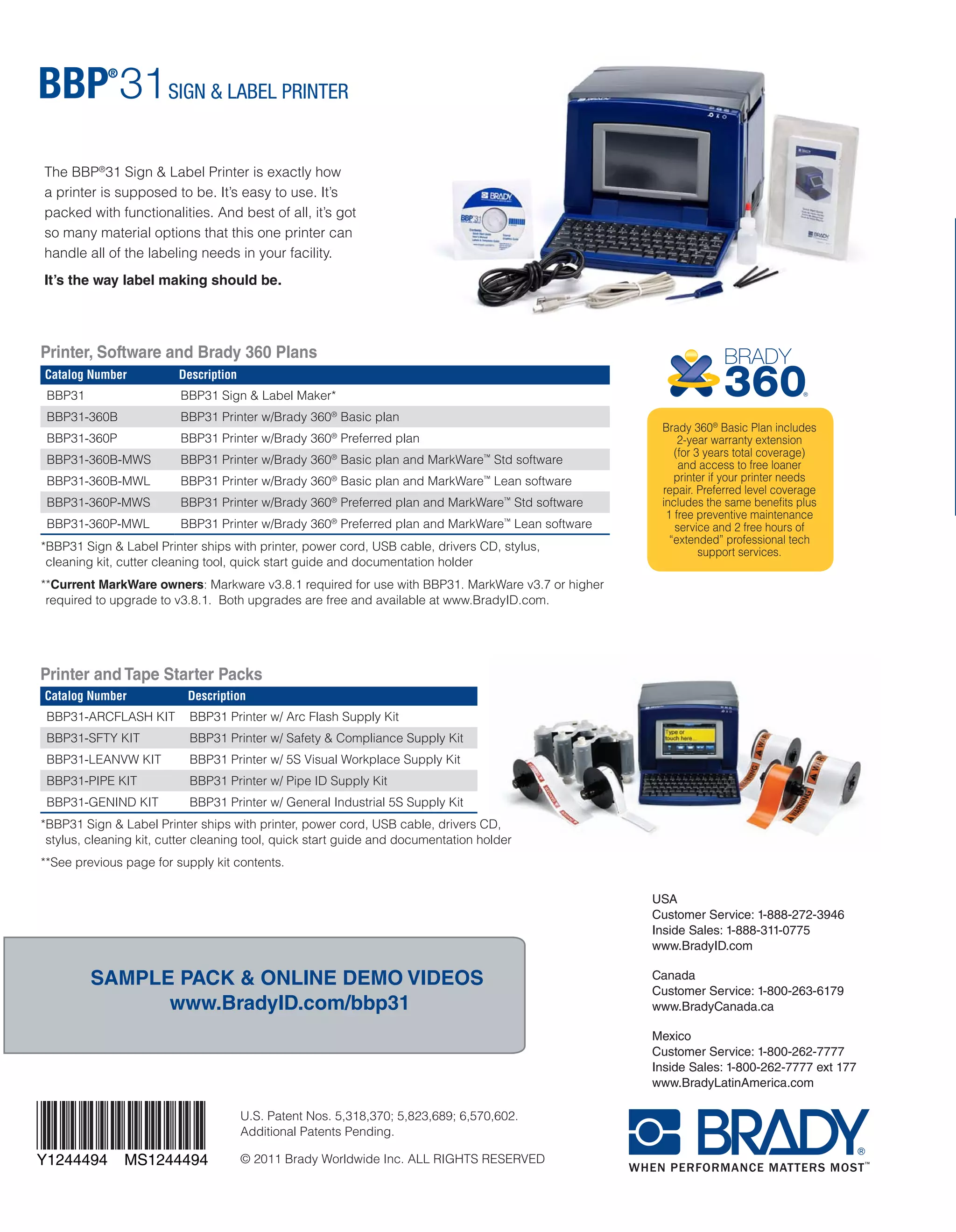 www.BradyID.com/bbp31
FAST, SIMPLE AND POWERFULLY VERSATILE.
THE WAY LABEL MAKING SHOULD BE.
USA
Customer Service: 1-888-272-3946
Inside Sales: 1-888-311-0775
www.BradyID.com
Canada
Customer Service: 1-800-263-6179
www.BradyCanada.ca
Mexico
Customer Service: 1-800-262-7777
Inside Sales: 1-800-262-7777 ext 177
www.BradyLatinAmerica.com
Y1244494 MS1244494
www.BradyID.com/bbp31
Tape Starter Packs
Get started with supplies hand-picked for your application.
Heavy-Duty Print Ribbons
“Drop & Click” print ribbons for quick
and easy supply changes.
■■ Tough, smear-proof ribbons that
produce long-lasting printed text
■■ Print can withstand years in industrial
areas and outdoor conditions
■■ Ribbons ship in self-contained
cartridges that drop straight into
printer with a “click”
■■ No calibrating, no threading,
no waste, no hassles
Catalog Number Description
BBP31-ARCFLASH KIT BBP31 Printer w/ Arc Flash Supply Kit
BBP31-SFTY KIT BBP31 Printer w/ Safety & Compliance Supply Kit
BBP31-LEANVW KIT BBP31 Printer w/ 5S Visual Workplace Supply Kit
BBP31-PIPE KIT BBP31 Printer w/ Pipe ID Supply Kit
BBP31-GENIND KIT BBP31 Printer w/ General Industrial 5S Supply Kit
Contents:
■■ (2)	 4” X 6” B595 ANSI WARNING HDR
■■ (1)	 2” X 3” B595 ANSI WARNING HDR
■■ (3)	 BLACK RIBBON (B30-R10000)
Contents:
■■ (1)	 4” X 6” B595 ANSI DANGER HDR
■■ (1)	 4” X 6” B595 ANSI WARNING HDR
■■ (1)	 4” X 6” B595 ANSI CAUTION HDR
■■ (1)	 4” X 6” B595 ANSI NOTICE HDR
Contents:
■■ (1)	 4” B595 WHITE
■■ (1)	 2.2” B595 WHITE
■■ (1)	 4” B595 YELLOW
■■ (1)	 2.2” B595 YELLOW
■■ (1)	 2.2” REPOS WHITE
■■ (1)	 1.1” REPOS WHITE
■■ (1)	 2.2” MAGNETIC WHITE
Contents:
■■ (1)	 4” B595 YELLOW
■■ (1)	 2.2” B595 YELLOW
■■ (1)	 1.1” B595 YELLOW
■■ (1)	 4” B595 GREEN
■■ (1)	 2.2” B595 GREEN
■■ (1)	 1.1” B595 GREEN
■■ (1)	 1.1” B595 BLUE
Contents:
■■ (1)	 4” B595 WHITE
■■ (1)	 2.2” B595 WHITE
■■ (1)	 1.1” B595 WHITE
■■ (1)	 4” B595 YELLOW
■■ (1)	 2.2” B595 YELLOW
■■ (1)	 1.1” B595 YELLOW
■■ (1)	 2.5” X 3” B593 BLACK
Arc Flash Warning Supply Kit - Catalog Number: B30KIT-ARCFLASH-W
Safety & Compliance Supply Kit - Catalog Number: B30KIT-SFTY
5S Visual Workplace Supply Kit - Catalog Number: B30KIT-LEANVW
Pipe ID Supply Kit - Catalog Number: B30KIT-PIPE
General Industrial & 5S Supply Kit - Catalog Number: B30KIT-GENIND
■■ (1)	 1” X 4” B593 WHITE
■■ (1)	 2.2” B595 ORANGE
■■ (2)	 BLACK RIBBON (B30-R10000)
■■ (1)	 RED RIBBON
■■ (1)	 4” PHOS B526
■■ (1)	 4” X 6” RTK NFPA DIA W/ TEXT
■■ (1)	 BLANK VALVE TAGS - VARIETY PACK - LG
■■ (1)	 LG DIE CUT LBLS FOR VALVE TAGS
■■ (1)	 4” X 6” B595 CAUTION HDR
■■ (2)	 BLACK RIBBON (B30-R10000)
■■ (1)	 RED RIBBON
■■ (1)	 GREEN RIBBON
■■ (1)	 BLUE RIBBON
■■ (1)	 2.2” B595 RED
■■ (1)	 1.1” B595 RED
■■ (1)	 1” X 4” B593 BLACK
■■ (1)	 BLANK VALVE TAGS - VARIETY PACK - SM
■■ (1)	 SM DIE CUT LBLS FOR VALVE TAGS
■■ (3)	 BLACK RIBBON (B30-R10000)
■■ (2)	 WHITE RIBBON
■■ (1)	 4” X 6” B595 DANGER HDR
■■ (1)	 4” X 6” B595 CAUTION HDR
■■ (1)	 2” REFL YELLOW
■■ (1)	 4” TAG STOCK WHITE
■■ (2)	 BLACK RIBBON (B30-R10000)
■■ (1)	 WHITE RIBBON
■■ (1)	 RED RIBBON
We invented these printers.
Brady is the leader in industrial label
printing. We are experts in designing
and building label printers, and we
continue to re-invent the space time
and time again. We test our materials
in extremely harsh conditions to
make sure they’ll hold up when you
need them to – so you only need to
label something once.
We earn your
confidence.
When we say our printers
are the best, we prove it. We
come to your facility and demo
our printers firsthand, so it’s
easy for you to purchase with
confidence knowing you’re
choosing the right printer for
your needs.
BRADY:
A BRAND YOU CAN TRUST.
Printer, Software and Brady 360 Plans
Printer and Tape Starter Packs
SAMPLE PACK & ONLINE DEMO VIDEOS
www.BradyID.com/bbp31
YOUR NEEDS COME FIRST.
THE RIGHT SOLUTION
WILL FOLLOW.
We get to know
your needs.
Understanding your business
needs is our top priority.
We get to know you and
your applications first, so
we can then make the right
recommendations.
Color Catalog Number
Black B30-R10000
Black* B30-R4300*
Black* B30-R6000**
White B30-R10000-WT
White* B30-R4400-WT***
Red B30-R10000-RD
Green B30-R10000-GN
Blue B30-R10000-BL
Yellow B30-R10000-YL
Orange B30-R10000-OR
Magenta B30-R10000-MA
*BBP31 Sign & Label Printer ships with printer, power cord, USB cable, drivers CD, stylus,
cleaning kit, cutter cleaning tool, quick start guide and documentation holder
**Current MarkWare owners: Markware v3.8.1 required for use with BBP31. MarkWare v3.7 or higher
required to upgrade to v3.8.1. Both upgrades are free and available at www.BradyID.com.
*BBP31 Sign & Label Printer ships with printer, power cord, USB cable, drivers CD,
stylus, cleaning kit, cutter cleaning tool, quick start guide and documentation holder
**See previous page for supply kit contents.
The BBP®
31 Sign & Label Printer is exactly how
a printer is supposed to be. It’s easy to use. It’s
packed with functionalities. And best of all, it’s got
so many material options that this one printer can
handle all of the labeling needs in your facility.
It’s the way label making should be.
Catalog Number Description
BBP31 BBP31 Sign & Label Maker*
BBP31-360B BBP31 Printer w/Brady 360®
Basic plan
BBP31-360P BBP31 Printer w/Brady 360®
Preferred plan
BBP31-360B-MWS BBP31 Printer w/Brady 360®
Basic plan and MarkWare™
Std software
BBP31-360B-MWL BBP31 Printer w/Brady 360®
Basic plan and MarkWare™
Lean software
BBP31-360P-MWS BBP31 Printer w/Brady 360®
Preferred plan and MarkWare™
Std software
BBP31-360P-MWL BBP31 Printer w/Brady 360®
Preferred plan and MarkWare™
Lean software
Use standard B30-R10000 series black, white and colored
ribbons on all materials unless otherwise noted below.
	 *Use B30-R4300 black ribbon with B-427 & B-438 materials only.
	*	*Use B30-R6000 black ribbon with B-593 material only.
***Use B30-R4400-WT white ribbon with B-593 material only.
Brady 360®
Basic Plan includes
2-year warranty extension
(for 3 years total coverage)
and access to free loaner
printer if your printer needs
repair. Preferred level coverage
includes the same benefits plus
1 free preventive maintenance
service and 2 free hours of
“extended” professional tech
support services.
U.S. Patent Nos. 5,318,370; 5,823,689; 6,570,602.
Additional Patents Pending.
© 2011 Brady Worldwide Inc. ALL RIGHTS RESERVED
B30C-1125-595-YL
B30-227-427
B30-233-427
B30C-1125-595-YL
B30EP-173-593-SL
B30EP-174-593-WT
B30EP-167-593-WT
B30EP-177-593-YL
B30C-2250-595-OR
B30EP-168-593-BK
B30C-500-595-YL
Raised profile engraved plate substitute
labels are pre-cut for common sizes,
last 10 years outdoors and
cost up to 80% less than engraved.
 