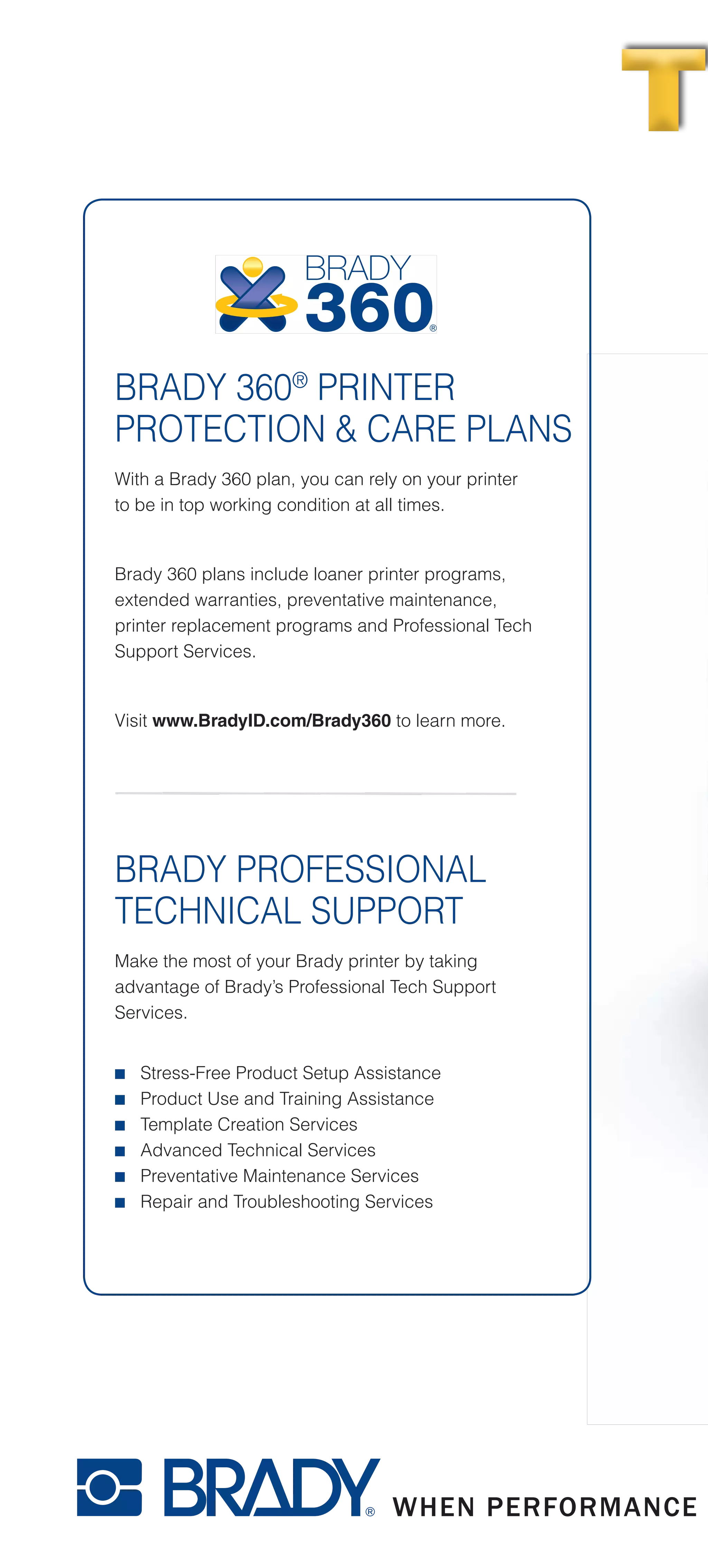 JUST WALK UP AND PRINT.
So simple, your whole team can use it. Just type and print – it’s really that easy.
BRADY 360®
PRINTER
PROTECTION & CARE PLANS
With a Brady 360 plan, you can rely on your printer
to be in top working condition at all times.
Brady 360 plans include loaner printer programs,
extended warranties, preventative maintenance,
printer replacement programs and Professional Tech
Support Services.
Visit www.BradyID.com/Brady360 to learn more.
BRADY PROFESSIONAL
TECHNICAL SUPPORT
Make the most of your Brady printer by taking
advantage of Brady’s Professional Tech Support
Services.
■■ Stress-Free Product Setup Assistance
■■ Product Use and Training Assistance
■■ Template Creation Services
■■ Advanced Technical Services
■■ Preventative Maintenance Services
■■ Repair and Troubleshooting Services
THE WAY LABEL MATHE WAY LABEL MA
www.BradyID.com/bbp31
All labels produced on
Brady BBP®
31 Sign & Label Maker,
and are shown actual size.
B30C-1125-595-RD
B30-222-438
B30C-4250-551-WT
B30C-2250-595-GN
B30C-2250-595-RD
B30-25-595-ANSIWA
B30-245-595-NFPA
B30-241-595-ANSIDA
B30C-2500-551-WT
B30C-4000-595-YL
B30C-2250-595-GN
B30C-500-595-YL
B30C-1125-595-BL
B30C-2500-509-WT
Create multicolor signs and chemical labels in
1 print pass by using supplies with pre-printed
color headers, diamonds and color bars.
B30C-1125-595-WT
B-595 vinyl is our most aggressive ever -- it sticks to pipes and
extremely rough surfaces and lasts up to 10 years outdoors.
 
